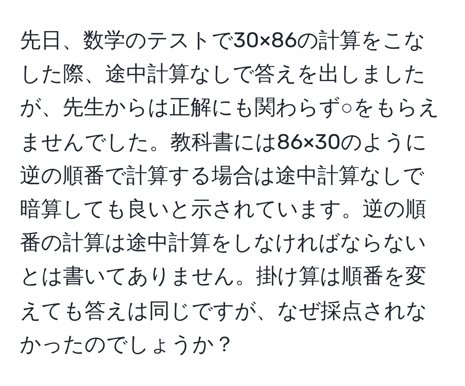 先日、数学のテストで30×86の計算をこなした際、途中計算なしで答えを出しましたが、先生からは正解にも関わらず○をもらえませんでした。教科書には86×30のように逆の順番で計算する場合は途中計算なしで暗算しても良いと示されています。逆の順番の計算は途中計算をしなければならないとは書いてありません。掛け算は順番を変えても答えは同じですが、なぜ採点されなかったのでしょうか？