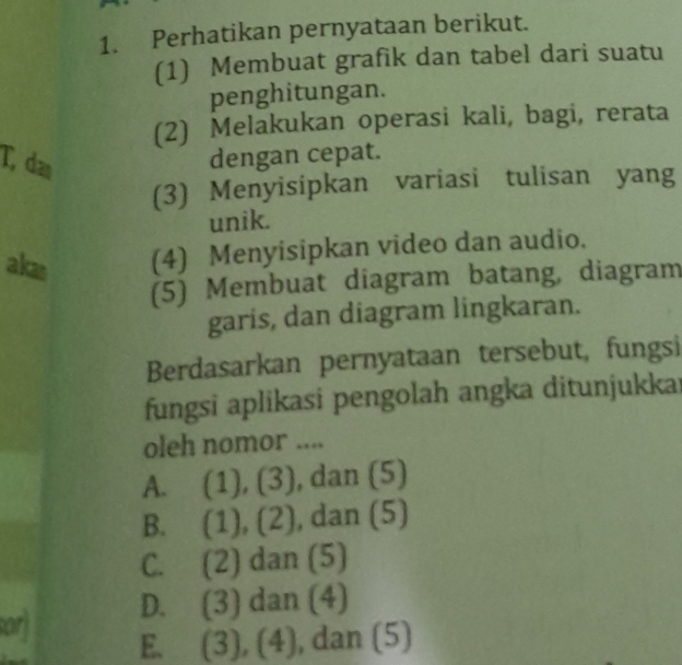 Perhatikan pernyataan berikut.
(1) Membuat grafik dan tabel dari suatu
penghitungan.
(2) Melakukan operasi kali, bagi, rerata
T, da dengan cepat.
(3) Menyisipkan variasi tulisan yang
unik.
akas (4) Menyisipkan video dan audio.
(5) Membuat diagram batang, diagram
garis, dan diagram lingkaran.
Berdasarkan pernyataan tersebut, fungsi
fungsi aplikasi pengolah angka ditunjukkai
oleh nomor ....
A. (1), (3), dan (5)
B. (1), (2), , dan (5)
C. (2) dan (5)
sorj D. (3) dan (4)
E. (3), (4), dan (5)