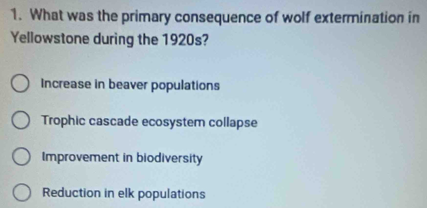 What was the primary consequence of wolf extermination in
Yellowstone during the 1920s?
Increase in beaver populations
Trophic cascade ecosystem collapse
Improvement in biodiversity
Reduction in elk populations