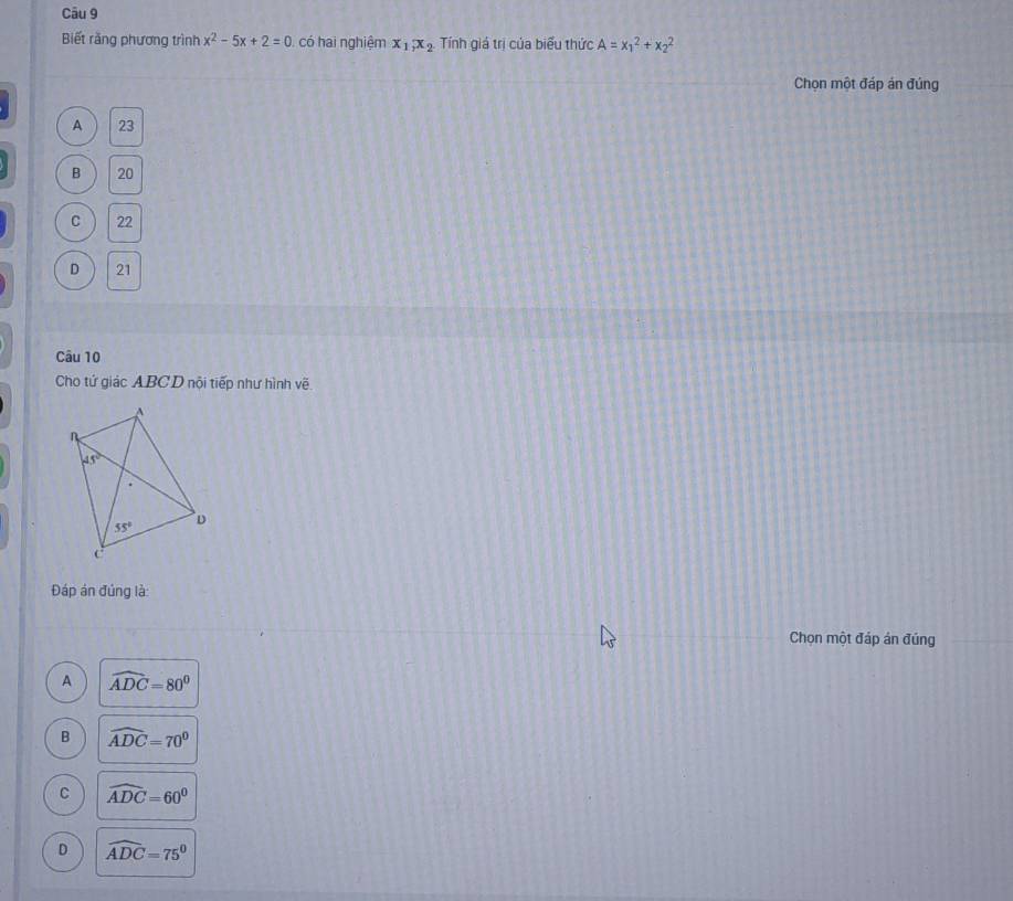 Biết rằng phương trình x^2-5x+2=0 có hai nghiệm x_1,x_2. Tính giá trị của biểu thức A=x_1^(2+x_2^2
Chọn một đáp án đúng
A 23
B 20
C 22
D 21
Câu 10
Cho tứ giác ABCD nội tiếp như hình về
Đáp án đúng là:
Chọn một đáp án đúng
A widehat ADC)=80°
B widehat ADC=70^0
C widehat ADC=60^0
D widehat ADC=75°