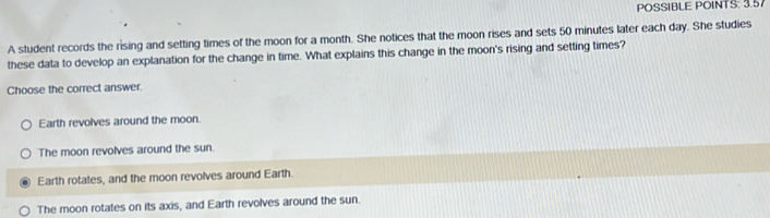 POSSIBLE POINTS: 3.57
A student records the rising and setting times of the moon for a month. She notices that the moon rises and sets 50 minutes later each day. She studies
these data to develop an explanation for the change in time. What explains this change in the moon's rising and setting times?
Choose the correct answer.
Earth revolves around the moon.
The moon revolves around the sun
Earth rotates, and the moon revolves around Earth.
The moon rotates on its axis, and Earth revolves around the sun.