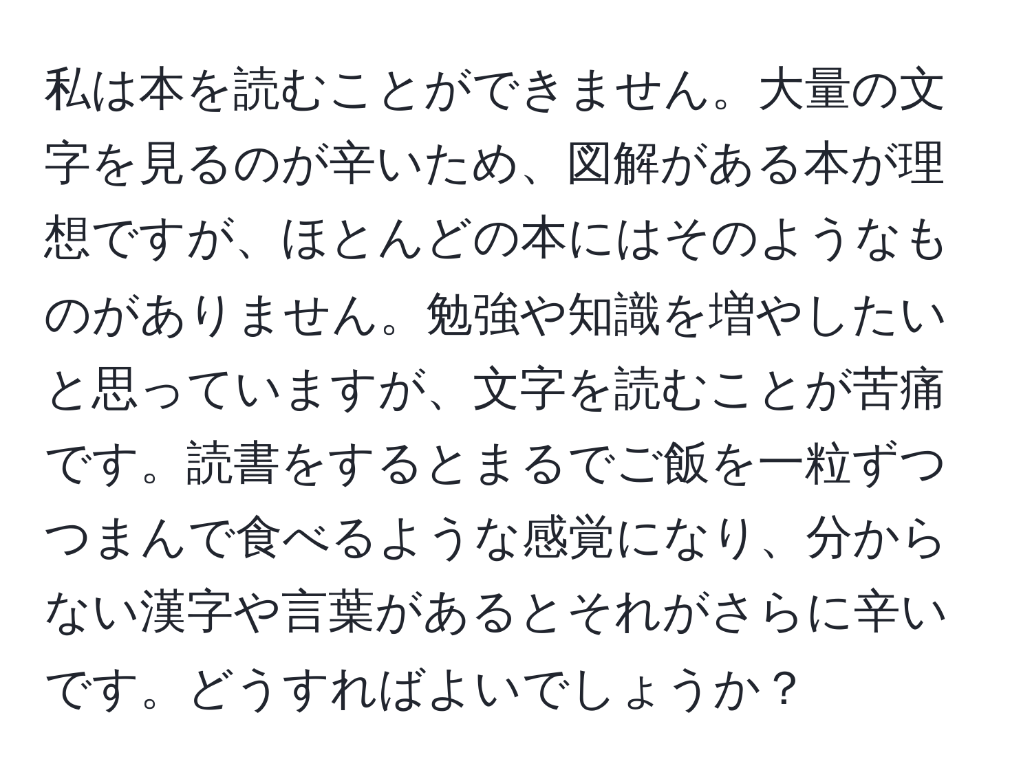 私は本を読むことができません。大量の文字を見るのが辛いため、図解がある本が理想ですが、ほとんどの本にはそのようなものがありません。勉強や知識を増やしたいと思っていますが、文字を読むことが苦痛です。読書をするとまるでご飯を一粒ずつつまんで食べるような感覚になり、分からない漢字や言葉があるとそれがさらに辛いです。どうすればよいでしょうか？