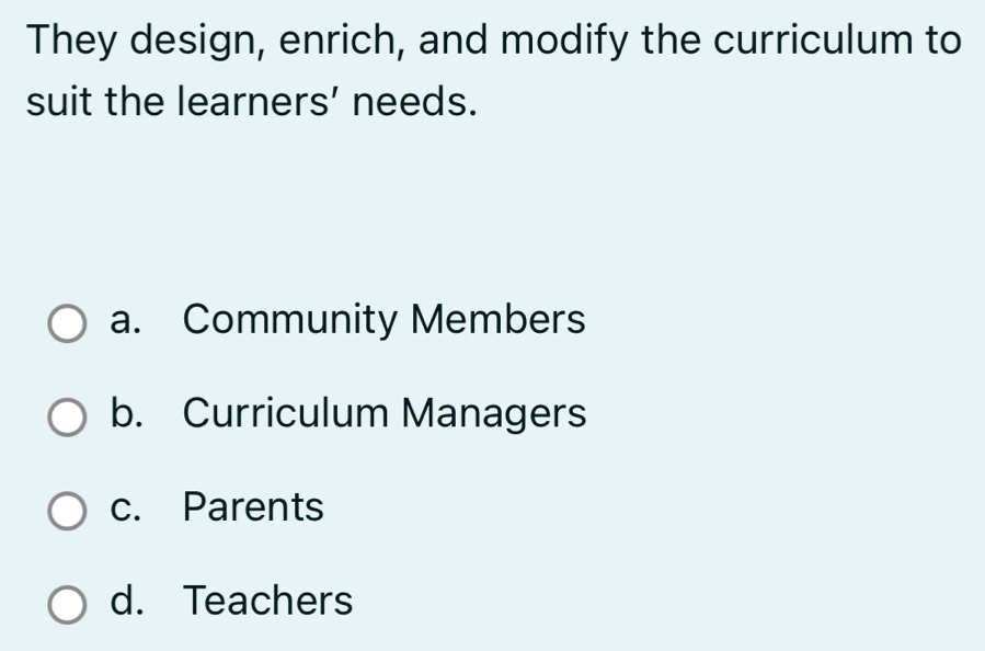 They design, enrich, and modify the curriculum to
suit the learners’ needs.
a. Community Members
b. Curriculum Managers
c. Parents
d. Teachers