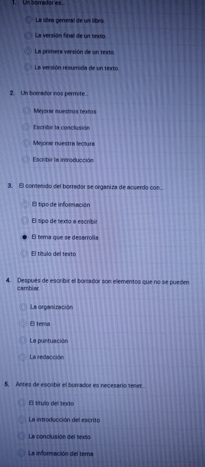 Un borrador es...
La idea general de un libro.
La versión final de un texto.
La primera versión de un texto.
La versión resumida de un texto.
2. Un borrador nos permite...
Mejorar nuestros textos
Escribir la conclusión
Mejorar nuestra lectura
Escribir la introducción
3. El contenido del borrador se organiza de acuerdo con...
El tipo de información
El tipo de texto a escribir
El tema que se desarrolla
El título del texto
4. Después de escribir el borrador son elementos que no se pueden
cambiar.
La organización
El tema
La puntuación
La redacción
5. Antes de escribir el borrador es necesario tener...
El título del texto
La introducción del escrito
La conclusión del texto
La información del tema