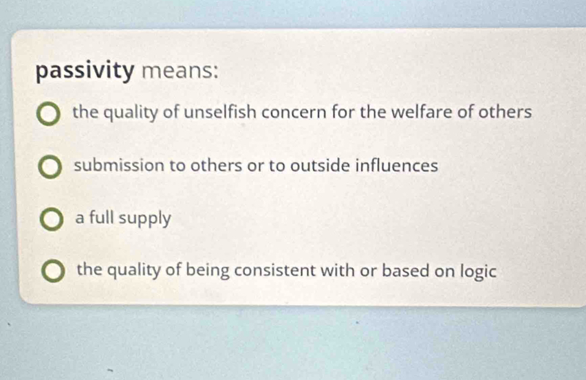 passivity means:
the quality of unselfish concern for the welfare of others
submission to others or to outside influences
a full supply
the quality of being consistent with or based on logic