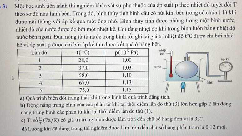 3: Một học sinh tiến hành thí nghiệm khảo sát sự phụ thuộc của áp suất p theo nhiệt độ tuyệt đối T
theo sơ đồ như hình bên. Trong đó, bình thủy tinh hình cầu có nút kín, bên trong có chứa 1 lít khí
được nổi thông với áp kế qua một ống nhỏ. Bình thủy tinh được nhúng trong một bình nước,
nhiệt độ của nước được đo bởi một nhiệt kế. Coi rằng nhiệt độ khí trong bình luôn bằng nhiệt độ
nước bên ngoài. Đun nóng từ từ nước trong bình rồi ghi lại giá trị nhiệt độ t°C được chỉ bởi nhiệt
kế và áp suất p được chỉ bởi áp kế thu được kết quả ở bảng bên.
a) Quá trình biến đồi trạng thái khí trong bình là quá trình đẳng tích.
b) Động năng trung bình của các phân tử khí tại thời điểm lần đo thứ (3) lớn hơn gấp 2 lần động
năng trung bình các phân tử khí tại thời điểm lần đo thứ (1).
c) Ti số  p/T  (Pa/K có giá trị trung bình được làm tròn đến chữ số hàng đơn vị là 332.
d) Lượng khí đã dùng trong thí nghiệm được làm tròn đến chữ số hàng phần trăm là 0,12 mol.