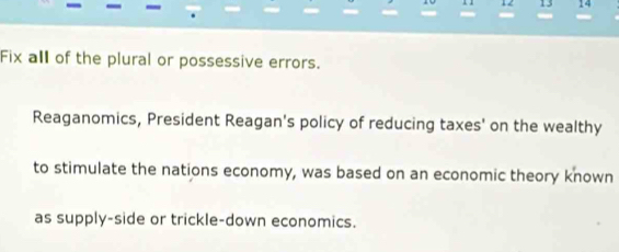 12 13 14 
Fix all of the plural or possessive errors. 
Reaganomics, President Reagan's policy of reducing taxes' on the wealthy 
to stimulate the nations economy, was based on an economic theory known 
as supply-side or trickle-down economics.