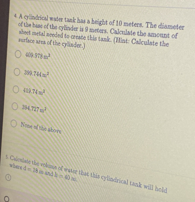 A cylindrical water tank has a height of 10 meters. The diameter
of the base of the cylinder is 9 meters. Calculate the amount of
sheet metal needed to create this tank. (Hint: Calculate the
surface area of the cylinder.)
409.978m^2
399.744m^2
419.74m^2
394.727m^2
None of the above
where d=18m and h=40m. 
5. Calculate the volume of water that this cylindrical tank will hold