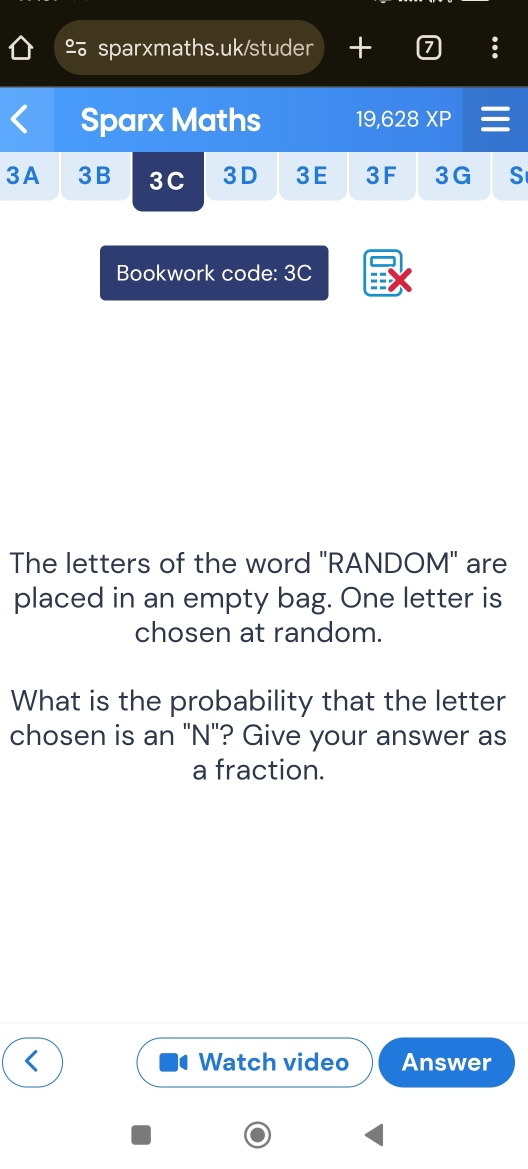 + 
Sparx Maths 19,628 XP 
3A 3B 3C 3D 3E 3F 3G S 
Bookwork code: 3C 
The letters of the word "RANDOM" are 
placed in an empty bag. One letter is 
chosen at random. 
What is the probability that the letter 
chosen is an "N"? Give your answer as 
a fraction. 
Watch video Answer