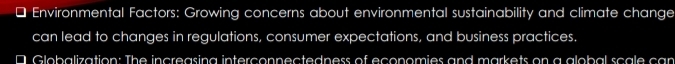 Environmental Factors: Growing concerns about environmental sustainability and climate change 
can lead to changes in regulations, consumer expectations, and business practices. 
D Globalization: The increasing interconnectedness of economies and markets on a global scale can