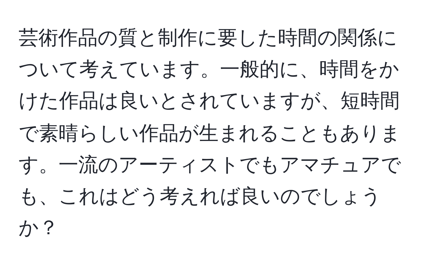 芸術作品の質と制作に要した時間の関係について考えています。一般的に、時間をかけた作品は良いとされていますが、短時間で素晴らしい作品が生まれることもあります。一流のアーティストでもアマチュアでも、これはどう考えれば良いのでしょうか？