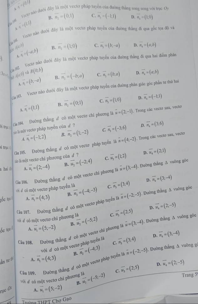 sigma =(0,1)
4
*a 190 Vecto não dưới đã ctơ pháp tuy ng thắng so i trục Oy
B. overline n_2=(0;1) C. vector n_3=(-1,1) D. vector n_4=(1;0)
overline s_1=(1;1)
Ca 1. Vectơ nào dưới đây là một vectơ pháp tuyển của đường thắng đi qua gốc tọa độ và
sèm A(a;b)
1 A. overline n_1=(-a;b) B. overline n_2=(1;0)
C. vector n_3=(b,-a) D. vector n_4=(a;b)
3x+5 Ci 102. Vectơ nào dưới đây là một vectơ pháp tuyến của đường thắng đi qua hai điểm phân
A(a,0) và B(0;b) vector n_4=(a;b)
A vector n_1=(b;-a) B. vector n_2=(-b;a) C. vector n_3=(b;a)
D.
Cău 103. Vectơ nào dưới đây là một vectơ pháp tuyến của đường phân giác góc phần tư thứ hai
D.
A. overline n_1=(1;1) B. overline n_2=(0;1) C. overline n_3=(1;0) overline n_4=(-1;1)
ti trục 
Cău 04. Đường thằng đ có một vectơ chỉ phương là vector u=(2;-1). Trong các vectơ sau, vectơ
àio là một vectơ pháp tuyến của d  ?
D.
A. overline n_1=(-1;2) B. overline n_2=(1;-2) C. overline n_3=(-3;6) overline n_4=(3;6)
Ciu 105. Đường thẳng đ có một vectơ pháp tuyển là overline n=(4;-2). Trong các vectơ sau, vecto
ởi trụcộ
ào là một vectơ chỉ phương của d ?
D.
a hai d A. vector u_1=(2;-4) B. overline u_2=(-2;4) C. overline u_3=(1;2) overline u_4=(2;1)
Câu 106. Đường thẳng đ có một vectơ chi phương là vector u=(3;-4). Đường thẳng Δ vuông góc
với d có một vectơ pháp tuyến là D. overline n_4=(3;-4)
gốc tọi A. vector n_1=(4;3) B. overline n_2=(-4;-3) C. overline n_3=(3;4)
Cầu 107. Đường thẳng đ có một vectơ pháp tuyển là overline n=(-2;-5). Đường thẳng ∆ vuông góc
D. overline u_4=(2;-5)
với d có một vectơ chỉ phương là
ốc tọa A. overline u_1=(5;-2) B. overline u_2=(-5;2) C. overline u_3=(2;5)
Câu 108. Đường thẳng đ có một vectơ chỉ phương là vector u=(3;-4). Đường thẳng Δ vuông góc
với đ có một vectơ pháp tuyến là overline n_3=(3;4) D. overline n_4=(3;-4)
C.
ần tư thứ A. vector n_1=(4;3) B. vector n_2=(-4;3) vector n=(-2;-5) , Đường thẳng Δ vuông g
Câu 109. Đường thẳng đ có một vectơ pháp tuyển là
Với đ có một vectơ chỉ phương là overline u_2=(-5;-2) C. overline u_3=(2;5) D. overline u_4=(2;-5)
B. Trang 5
rục 0i
A. vector u_1=(5;-2)
Tường THPT Chợ Gạo