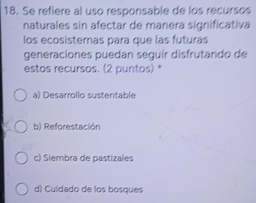 Se refiere al uso responsable de los recursos
naturales sin afectar de manera significativa
los ecosistemas para que las futuras
generaciones puedan seguír disfrutando de
estos recursos. (2 puntos) *
a) Desarrollo sustentable
b) Reforestación
c) Siembra de pastizales
d) Cuidado de los bosques