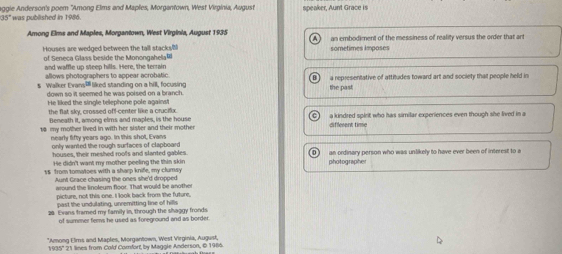 aggie Anderson's poem 'Among Elms and Maples, Morgantown, West Virginia, August speaker, Aunt Grace is
35° ' was pubilished in 1986.
Among Elms and Maples, Morgantown, West Virginia, August 1935 an embodiment of the messiness of reality versus the order that art
Houses are wedged between the tall stacks
of Seneca Glass beside the Monongahela sometimes imposes
and waffle up steep hills. Here, the terrain
allows photographers to appear acrobatic.
s Walker Evans liked standing on a hill, focusing the past a representative of attitudes toward art and society that people held in
down so it seemed he was poised on a branch.
He liked the single telephone pole against
the flat sky, crossed off-center like a crucifux.
18 my mother lived in with her sister and their mother a kindred spirit who has similar experiences even though she lived in a
Beneath it, among elms and maples, is the house different time
nearly lifty years ago. In this shot, Evans
only wanted the rough surfaces of clapboard
houses, their meshed roofs and slanted gables. an ordinary person who was unlikely to have ever been of interest to a
He didn't want my mother peeling the thin skin
15 from tomatoes with a sharp knife, my clumsy photographe
Aunt Grace chasing the ones she'd dropped
around the lnoleum floor. That would be another
picture, not this one. I look back from the future,
past the undulating, unremitting line of hillis
20 Evans framed my family in, through the shaggy fronds
of summer fems he used as foreground and as border.
*Among Elms and Maples, Morgantown, West Virginia, August
1935' 21 lines from Cold Comfort, by Maggle Anderson, © 1966