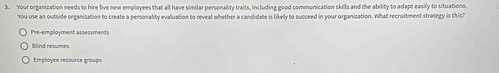 Your organization needs to hire five new employees that all have similar personality traits, including good communication skills and the ability to adapt easily to situations.
You use an outside organization to create a personality evaluation to reveal whether a candidate is likely to succeed in your organization. What recruitment strategy is this?
Pre-employment assessments
Blind resumes
Employee resource groups