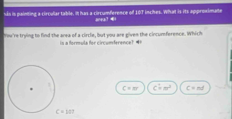 as is painting a circular table. It has a circumference of 107 inches. What is its approximate
area? 
You're trying to find the area of a circle, but you are given the circumference. Which
is a formula for circumference?
C=π r C=π r^2 C=π d
C=107