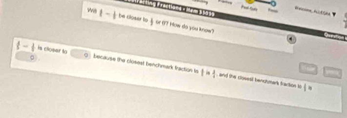 a Viaicsiome,ALEMA 
Bbtracting Fractions = Iem 35059 Question 
Wig t- 1/5  be closer to  1/2  or 0? How do you know?
4
。
 4/5 - 1/5  is closer to because the closest benchmark fraction to 1 in  3/4 
and the closest benchmark fraction to |