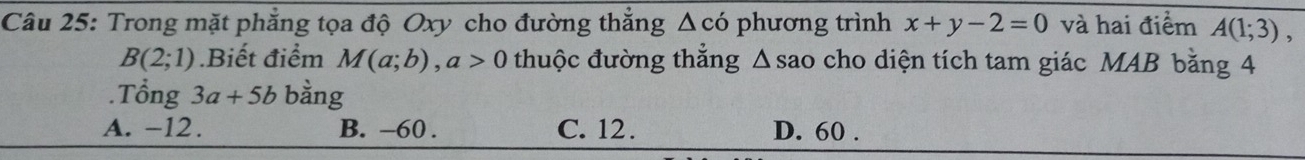 Trong mặt phẳng tọa độ Oxy cho đường thẳng Δcó phương trình x+y-2=0 và hai điểm A(1;3),
B(2;1).Biết điểm M(a;b), a>0 thuộc đường thẳng △ sao cho diện tích tam giác MAB băng 4.Tổng 3a+5b bằng
A. -12. B. -60. C. 12. D. 60.