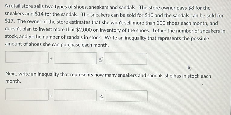 A retail store sells two types of shoes, sneakers and sandals. The store owner pays $8 for the 
sneakers and $14 for the sandals. The sneakers can be sold for $10 and the sandals can be sold for
$17. The owner of the store estimates that she won't sell more than 200 shoes each month, and 
doesn't plan to invest more that $2,000 on inventory of the shoes. Let x= the number of sneakers in 
stock, and y= the number of sandals in stock. Write an inequality that represents the possible 
amount of shoes she can purchase each month.
□ +□ ≤ □
Next, write an inequality that represents how many sneakers and sandals she has in stock each 
month.
□ +□ ≤ □