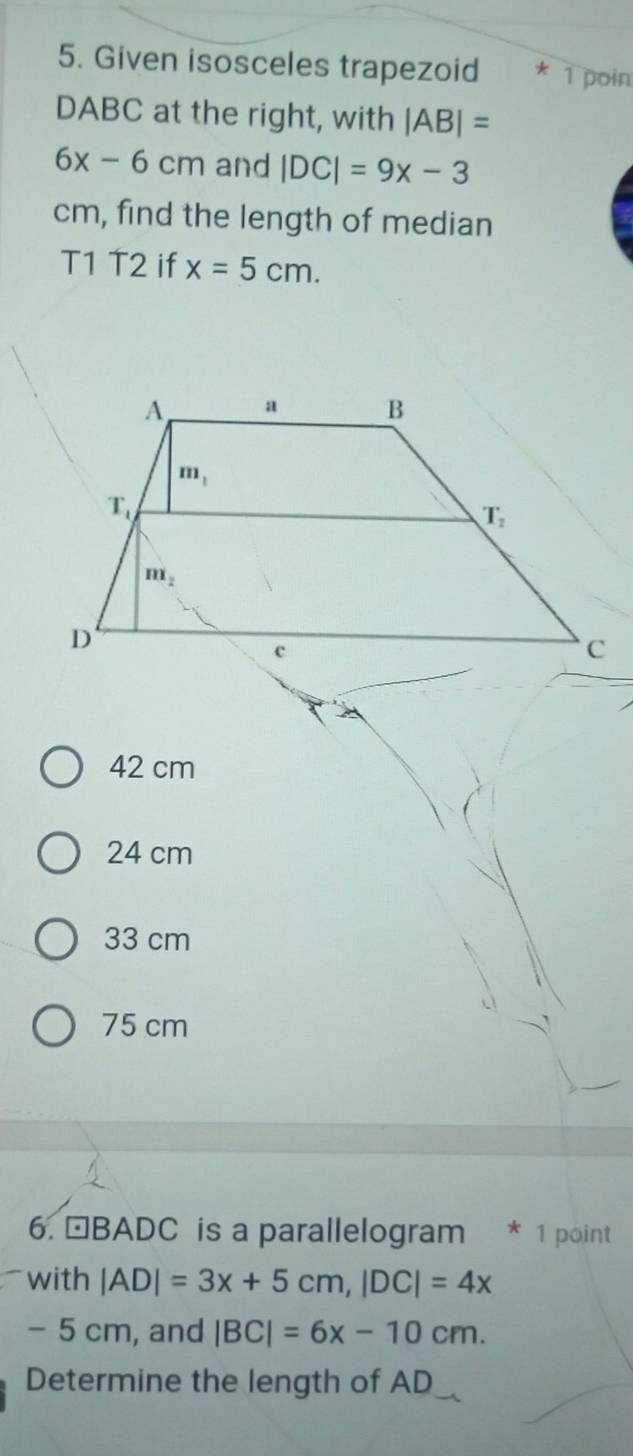 Given isosceles trapezoid * 1 poin
DABC at the right, with |AB|=
6x-6cm and |DC|=9x-3
cm, find the length of median
T1 T2 if x=5cm.
42 cm
24 cm
33 cm
75 cm
6. ªBADC is a parallelogram * 1 point
with |AD|=3x+5cm,|DC|=4x
- 5 cm, and |BC|=6x-10cm.
Determine the length of AD