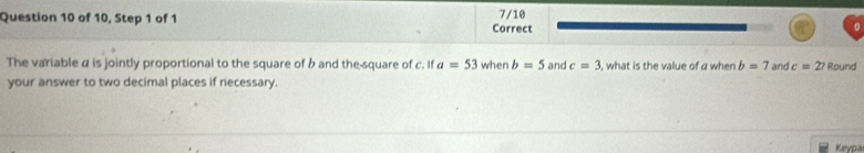 of 10, Step 1 of 1 Correct 7/10 
The variable α is jointly proportional to the square of b and the-square of c. If a=53 when b=5 and c=3 , what is the value of a when b=7 and c=27 Round 
your answer to two decimal places if necessary. 
Keypa