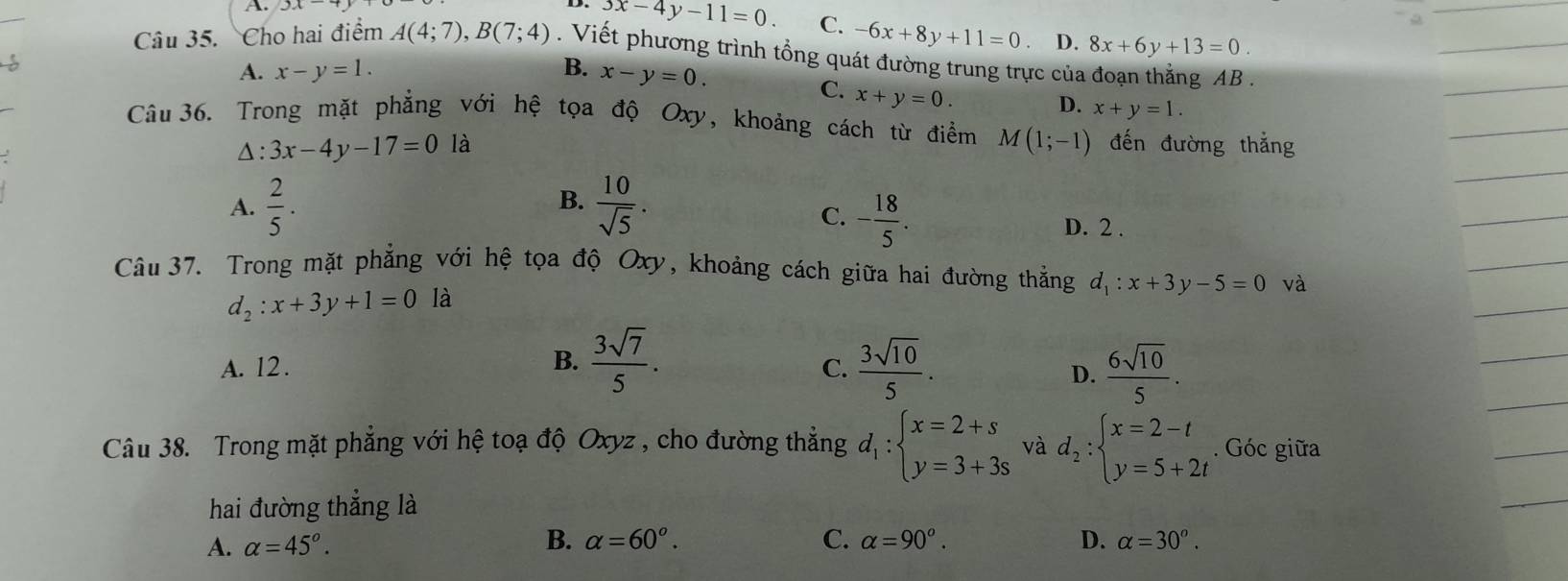 3x-4y-11=0. C. -6x+8y+11=0 D. 8x+6y+13=0. 
Câu 35. Cho hai điểm A(4;7), B(7;4). Viết phương trình tổng quát đường trung trực của đoạn thẳng AB.
A. x-y=1. B. x-y=0.
C. x+y=0.
D. x+y=1. 
Câu 36. Trong mặt phẳng với hệ tọa độ Oxy, khoảng cách từ điểm M(1;-1) đến đường thắng
△ : 3x-4y-17=0 là
B.
C. - 18/5 .
A.  2/5 .  10/sqrt(5) . D. 2 .
Câu 37. Trong mặt phẳng với hệ tọa độ Oxy, khoảng cách giữa hai đường thẳng d_1:x+3y-5=0 và
d_2:x+3y+1=0 là
B.  3sqrt(7)/5 .
A. 12 . C.  3sqrt(10)/5 .  6sqrt(10)/5 . 
D.
Câu 38. Trong mặt phẳng với hệ toạ độ Oxyz , cho đường thẳng d_1:beginarrayl x=2+s y=3+3sendarray. và d_2:beginarrayl x=2-t y=5+2tendarray.. Góc giữa
hai đường thẳng là
B. alpha =60°. C. alpha =90°. D.
A. alpha =45°. alpha =30^o.