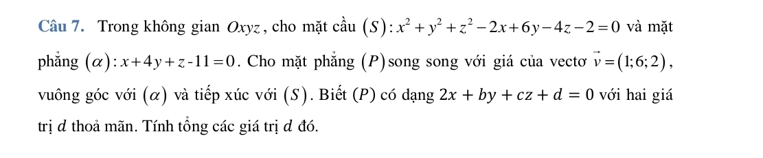 Trong không gian Oxyz , cho mặt cầu S):x^2+y^2+z^2-2x+6y-4z-2=0 và mặt 
phẳng (α): x+4y+z-11=0. Cho mặt phẳng (P)song song với giá của vectơ vector v=(1;6;2), 
vuông góc với (α) và tiếp xúc với (S). Biết (P) có dạng 2x+by+cz+d=0 với hai giá 
trị d thoả mãn. Tính tổng các giá trị đ đó.