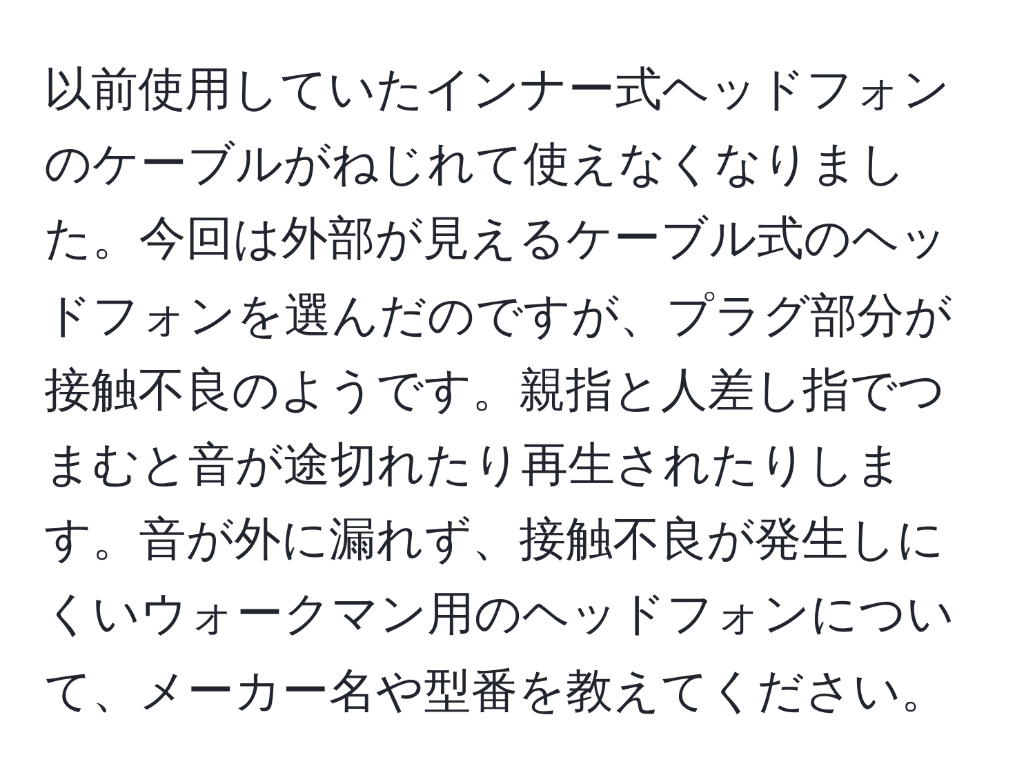 以前使用していたインナー式ヘッドフォンのケーブルがねじれて使えなくなりました。今回は外部が見えるケーブル式のヘッドフォンを選んだのですが、プラグ部分が接触不良のようです。親指と人差し指でつまむと音が途切れたり再生されたりします。音が外に漏れず、接触不良が発生しにくいウォークマン用のヘッドフォンについて、メーカー名や型番を教えてください。