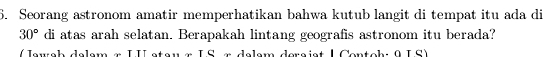 Seorang astronom amatir memperhatikan bahwa kutub langit di tempat itu ada di
30° di atas arah selatan. Berapakah lintang geografis astronom itu berada? 
r e u c k d elem m I I s te u a I __