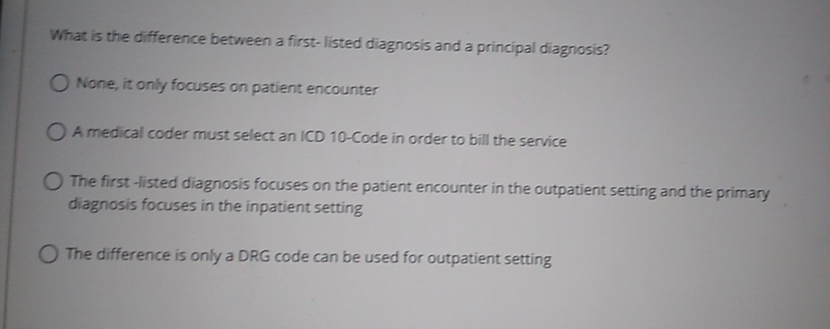 What is the difference between a first- listed diagnosis and a principal diagnosis?
None, it only focuses on patient encounter
A medical coder must select an ICD 10 -Code in order to bill the service
The first -listed diagnosis focuses on the patient encounter in the outpatient setting and the primary
diagnosis focuses in the inpatient setting
The difference is only a DRG code can be used for outpatient setting