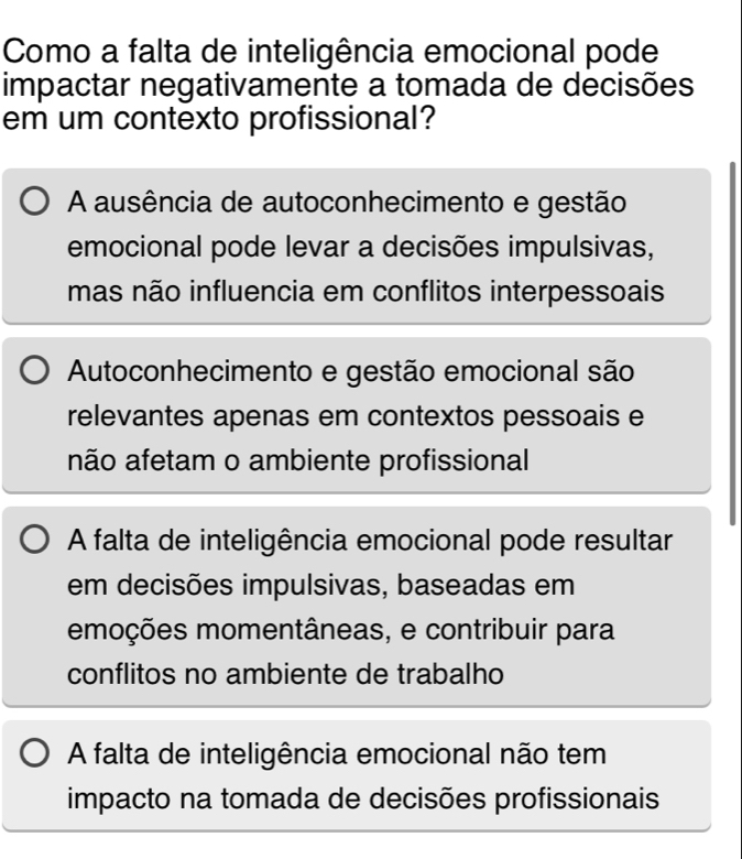 Como a falta de inteligência emocional pode
impactar negativamente a tomada de decisões
em um contexto profissional?
A ausência de autoconhecimento e gestão
emocional pode levar a decisões impulsivas,
mas não influencia em conflitos interpessoais
Autoconhecimento e gestão emocional são
relevantes apenas em contextos pessoais e
não afetam o ambiente profissional
A falta de inteligência emocional pode resultar
em decisões impulsivas, baseadas em
emoções momentâneas, e contribuir para
conflitos no ambiente de trabalho
A falta de inteligência emocional não tem
impacto na tomada de decisões profissionais