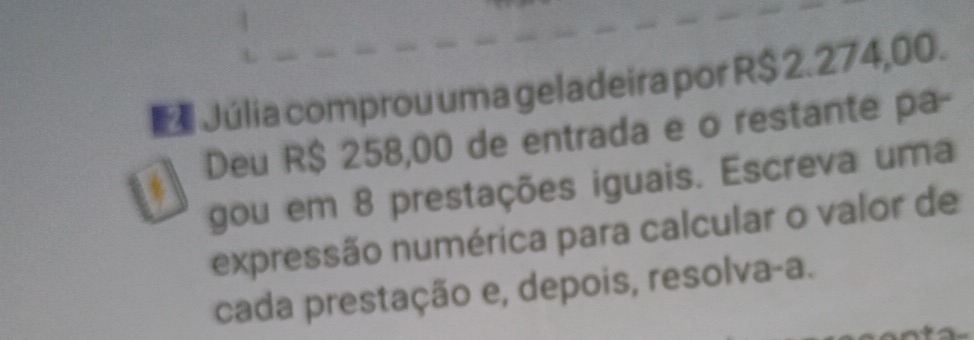 Júlia comprou uma geladeira por R$ 2.274,00. 
Deu R$ 258,00 de entrada e o restante pa- 
gou em 8 prestações iguais. Escreva uma 
expressão numérica para calcular o valor de 
cada prestação e, depois, resolva-a.