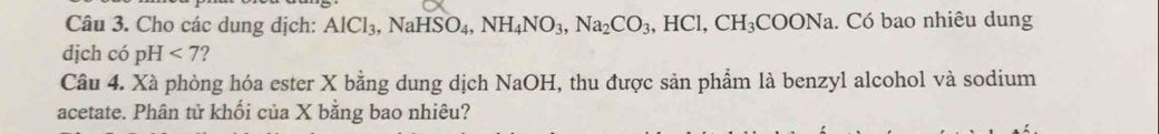 Cho các dung dịch: AlCl_3, NaHSO_4, NH_4NO_3, Na_2CO_3, HCl, CH_3COONa. Có bao nhiêu dung 
dịch có pH<7</tex> ? 
Câu 4. Xà phòng hóa ester X bằng dung dịch NaOH, thu được sản phẩm là benzyl alcohol và sodium 
acetate. Phân tử khối của X bằng bao nhiêu?