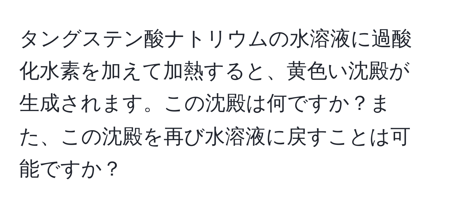 タングステン酸ナトリウムの水溶液に過酸化水素を加えて加熱すると、黄色い沈殿が生成されます。この沈殿は何ですか？また、この沈殿を再び水溶液に戻すことは可能ですか？