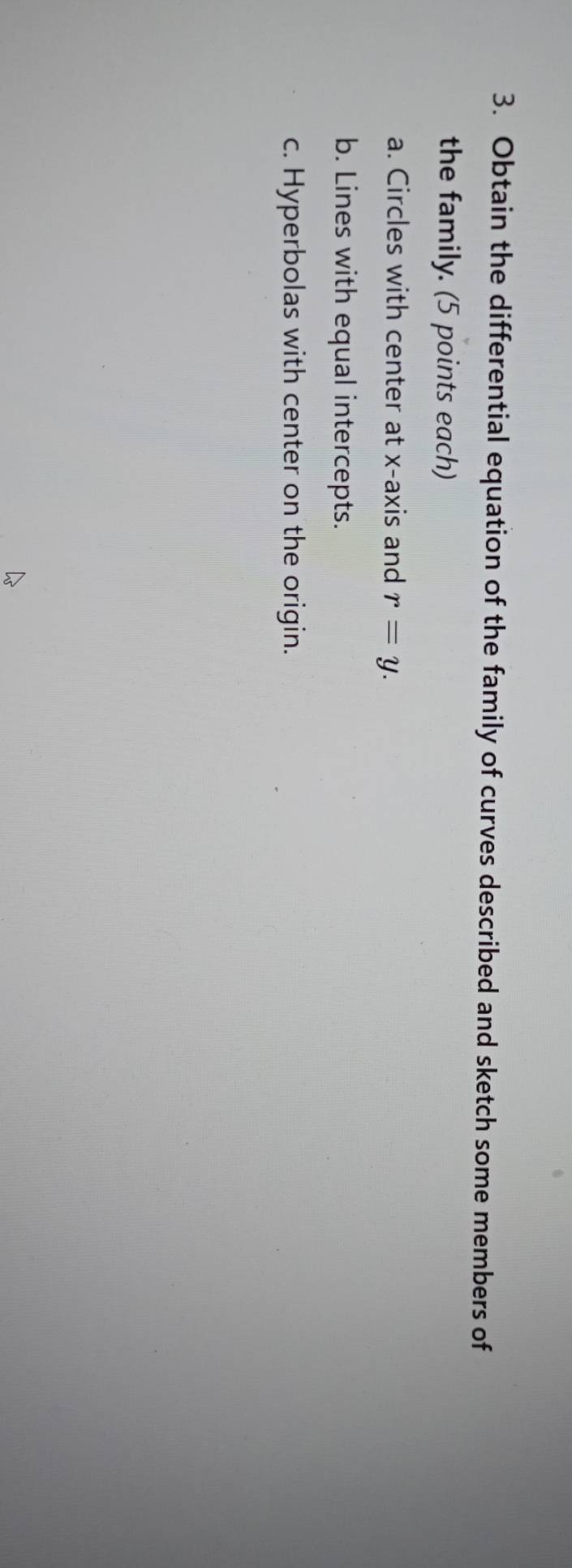 Obtain the differential equation of the family of curves described and sketch some members of 
the family. (5 points each) 
a. Circles with center at x-axis and r=y. 
b. Lines with equal intercepts. 
c. Hyperbolas with center on the origin.