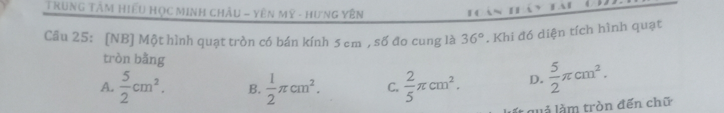 TRuNG TâM HiếU HọC MINH CHÂu - YêN Mỹ - Hưng Yên
Câu 25: [NB] Một hình quạt tròn có bán kính 5 cm , số đo cung là 36°. Khi đó diện tích hình quạt
tròn bằng  5/2 π cm^2.
A.  5/2 cm^2.  1/2 π cm^2.  2/5 π cm^2. 
B.
C.
D.
l q ả làm tròn đến chữ