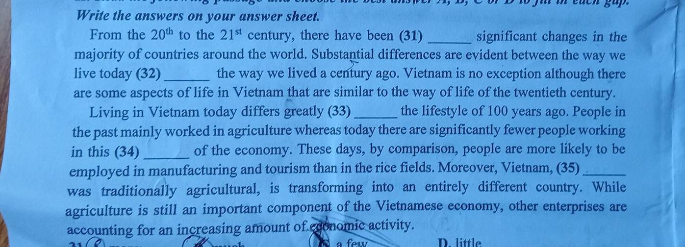 in each gup.
Write the answers on your answer sheet.
From the 20^(th) to the 21^(st) century, there have been (31) _significant changes in the
majority of countries around the world. Substantial differences are evident between the way we
live today (32)_ the way we lived a century ago. Vietnam is no exception although there
are some aspects of life in Vietnam that are similar to the way of life of the twentieth century.
Living in Vietnam today differs greatly (33) _the lifestyle of 100 years ago. People in
the past mainly worked in agriculture whereas today there are significantly fewer people working
in this (34) _of the economy. These days, by comparison, people are more likely to be
employed in manufacturing and tourism than in the rice fields. Moreover, Vietnam, (35)_
was traditionally agricultural, is transforming into an entirely different country. While
agriculture is still an important component of the Vietnamese economy, other enterprises are
accounting for an increasing amount of cconomic activity.
a few D. little