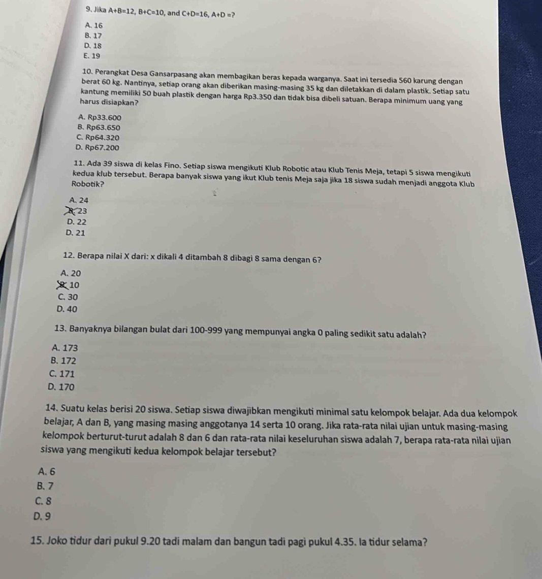 Jika A+B=12,B+C=10 , and C+D=16,A+D= 2
A. 16
B. 17
D. 18
E. 19
10. Perangkat Desa Gansarpasang akan membagikan beras kepada warganya. Saat ini tersedia 560 karung dengan
berat 60 kg. Nantinya, setiap orang akan diberikan masing-masing 35 kg dan diletakkan di dalam plastik. Setiap satu
kantung memiliki 50 buah plastik dengan harga Rp3.350 dan tidak bisa dibeli satuan. Berapa minimum uang yang
harus disiapkan?
A. Rp33.600
B. Rp63.650
C. Rp64.320
D. Rp67.200
11. Ada 39 siswa di kelas Fino. Setiap siswa mengikuti Klub Robotic atau Klub Tenis Meja, tetapi 5 siswa mengikuti
kedua klub tersebut. Berapa banyak siswa yang ikut Klub tenis Meja saja jika 18 siswa sudah menjadi anggota Klub
Robotik?
A. 24
23
D. 22
D. 21
12. Berapa nilai X dari: x dikali 4 ditambah 8 dibagì 8 sama dengan 6?
A. 20
10
C. 30
D. 40
13. Banyaknya bilangan bulat dari 100-999 yang mempunyai angka 0 paling sedikit satu adalah?
A. 173
B. 172
C. 171
D. 170
14. Suatu kelas berisi 20 siswa. Setiap siswa diwajibkan mengikuti minimal satu kelompok belajar. Ada dua kelompok
belajar, A dan B, yang masing masing anggotanya 14 serta 10 orang. Jika rata-rata nilai ujian untuk masing-masing
kelompok berturut-turut adalah 8 dan 6 dan rata-rata nilai keseluruhan siswa adalah 7, berapa rata-rata nilai ujian
siswa yang mengikuti kedua kelompok belajar tersebut?
A. 6
B、 7
C. 8
D. 9
15. Joko tidur dari pukul 9.20 tadi malam dan bangun tadi pagi pukul 4.35. la tidur selama?