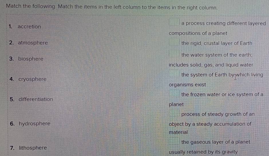 Match the following. Match the items in the left column to the items in the right column.
1. accretion
a process creating different layered
compositions of a planet
2. atmosphere the rigid, crustal layer of Earth
the water system of the earth;
3. biosphere
includes solid, gas, and liquid water
the system of Earth by which living
4. cryosphere
organisms exist
the frozen water or ice system of a
5. differentiation
planet
process of steady growth of an
6. hydrosphere object by a steady accumulation of
material
the gaseous layer of a planet
7. lithosphere
usually retained by its gravity