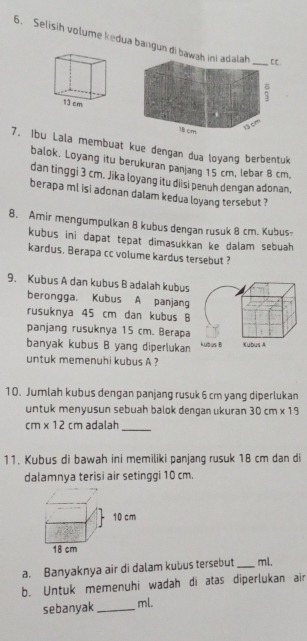 Selisih volume kedua bangun di bawah 
7. Ibu Lala membuat kue dengan dua loyang berbentuk 
balok. Loyang itu berukuran panjang 15 cm, lebar 8 cm, 
dan tinggi 3 cm. Jika loyang itu diisi penuh dengan adonan, 
berapa ml isi adonan dalam kedua loyang tersebut ? 
8. Amir mengumpulkan 8 kubus dengan rusuk 8 cm. Kubus- 
kubus ini dapat tepat dimasukkan ke dalam sebuah. 
kardus. Berapa cc volume kardus tersebut ? 
9. Kubus A dan kubus B adalah kubus 
berongga. Kubus A panjang 
rusuknya 45 cm dan kubus B 
panjang rusuknya 15 cm. Berapa 
banyak kubus B yang diperlukan 
untuk memenuhi kubus A ? 
10. Jumlah kubus dengan panjang rusuk 6 cm yang diperlukan 
untuk menyusun sebuah balok dengan ukuran 30cm* 19
cm* 12cm adalah_ 
11. Kubus di bawah ini memiliki panjang rusuk 18 cm dan di 
dalamnya terisi air setinggi 10 cm. 
a. Banyaknya air di dalam kubus tersebut _ ml. 
b. Untuk memenuhi wadah di atas diperlukan air 
sebanyak_ ml.