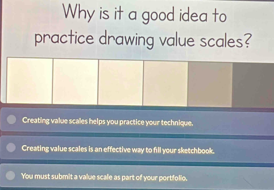 Why is it a good idea to
practice drawing value scales?
Creating value scales helps you practice your technique.
Creating value scales is an effective way to fill your sketchbook.
You must submit a value scale as part of your portfolio.