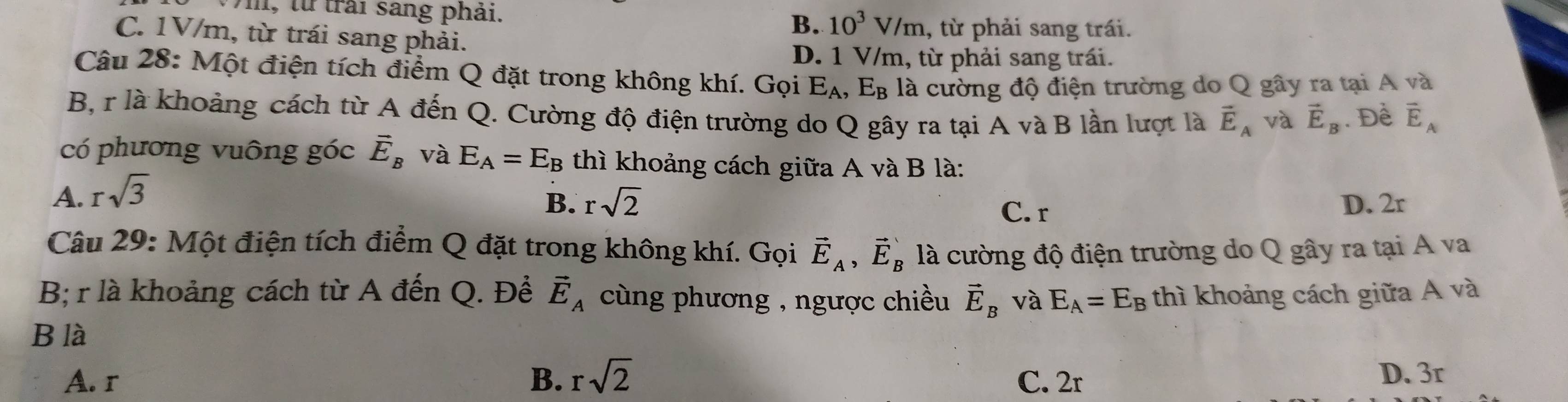 m, từ trải sang phải. B. 10^3V/m , từ phải sang trái.
C. 1V/m, từ trái sang phải.
D. 1 V/m, từ phải sang trái.
Câu 28: Một điện tích điểm Q đặt trong không khí. Gọi E_A, E_B là cường độ điện trường do Q gây ra tại A và
B, r là khoảng cách từ A đến Q. Cường độ điện trường do Q gây ra tại A và B lần lượt là vector E_A và vector E_B. Đề vector E_A
có phương vuông góc vector E_B và E_A=E_B thì khoảng cách giữa A và B là:
A. rsqrt(3)
B. rsqrt(2) C. r D. 2r
Câu 29: Một điện tích điểm Q đặt trong không khí. Gọi vector E_A, vector E_B là cường độ điện trường do Q gây ra tại A va
B; r là khoảng cách từ A đến Q. Đề vector E_A cùng phương , ngược chiều vector E_B và E_A=E_B thì khoảng cách giữa A và
B là
A. r B. rsqrt(2) C. 2r D. 3r