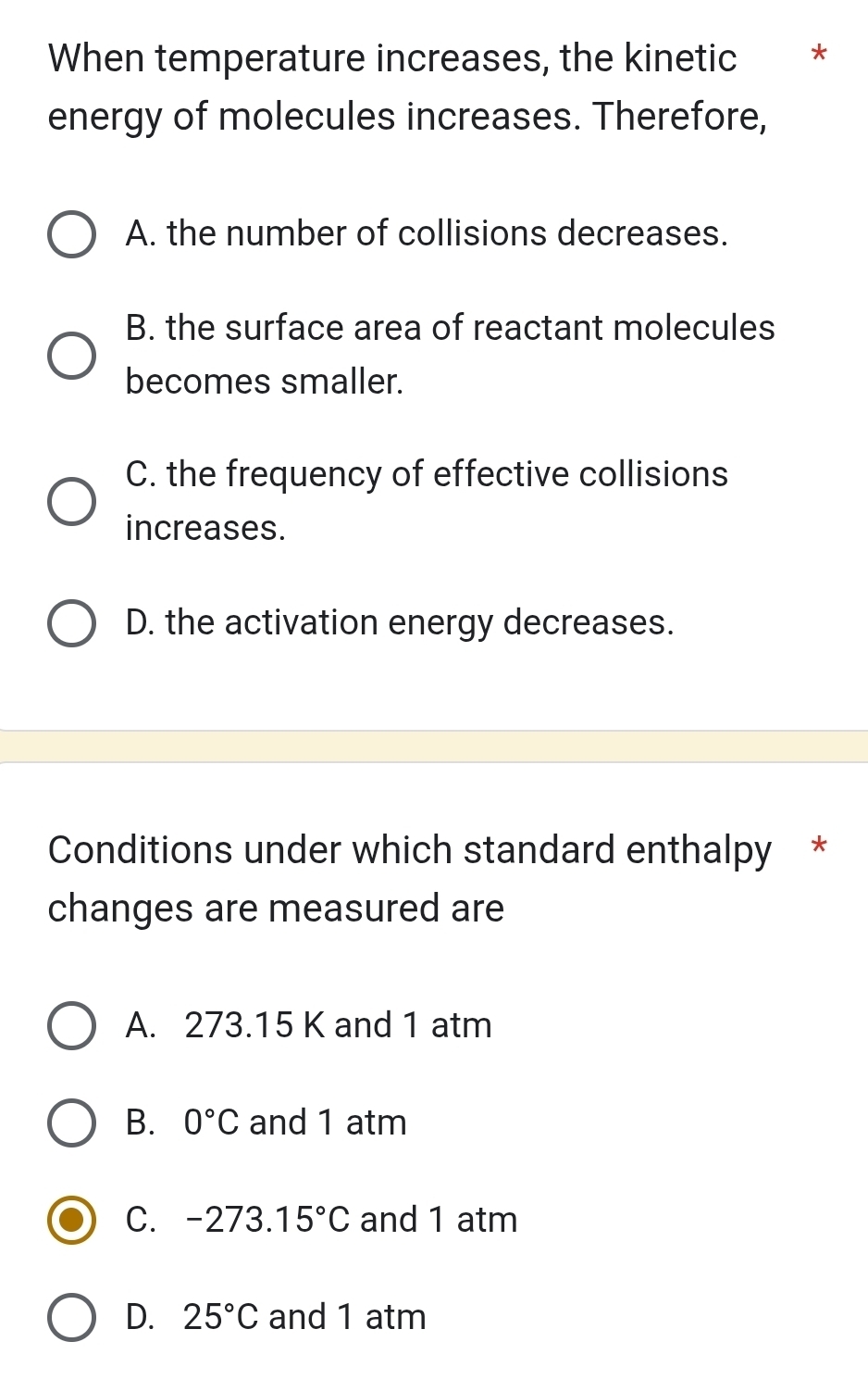 When temperature increases, the kinetic * *
energy of molecules increases. Therefore,
A. the number of collisions decreases.
B. the surface area of reactant molecules
becomes smaller.
C. the frequency of effective collisions
increases.
D. the activation energy decreases.
Conditions under which standard enthalpy *
changes are measured are
A. 273.15 K and 1 atm
B. 0°C and 1 atm
C. -273. 15°C and 1 atm
D. 25°C and 1 atm