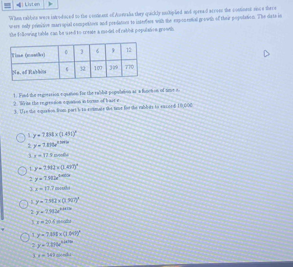 Listen
When rabbits were introduced to the continent of Australia they quickly multiplied and spread across the continent since there
were only primitive marsupial competitors and predators to interfere with the exponential growth of their population. The data in
the following table can be used to create a model of rabbit population growth.
1. Find the regression equation for the rabbit population as a function of time x.
2. Write the regression equation in terms of base e.
3. Use the equation from part b to estimare the time for the rabbits to exceed 10,000.
1. y=7.898* (1.491)^x
2 y=7.898e^(0.3292x)
3. x=17.9 months
1. y=7.982* (1.497)^x
2 y=7.982e^(0.4035x)
3. x=17.7 months
1. y=7.982* (1.907)^x
2. y=7.982e^(0.6455e)
3. x=20.6months
1 y=7.898* (1.049)^x
2 y=7.898e^(0.047tx)
3. x=149 months