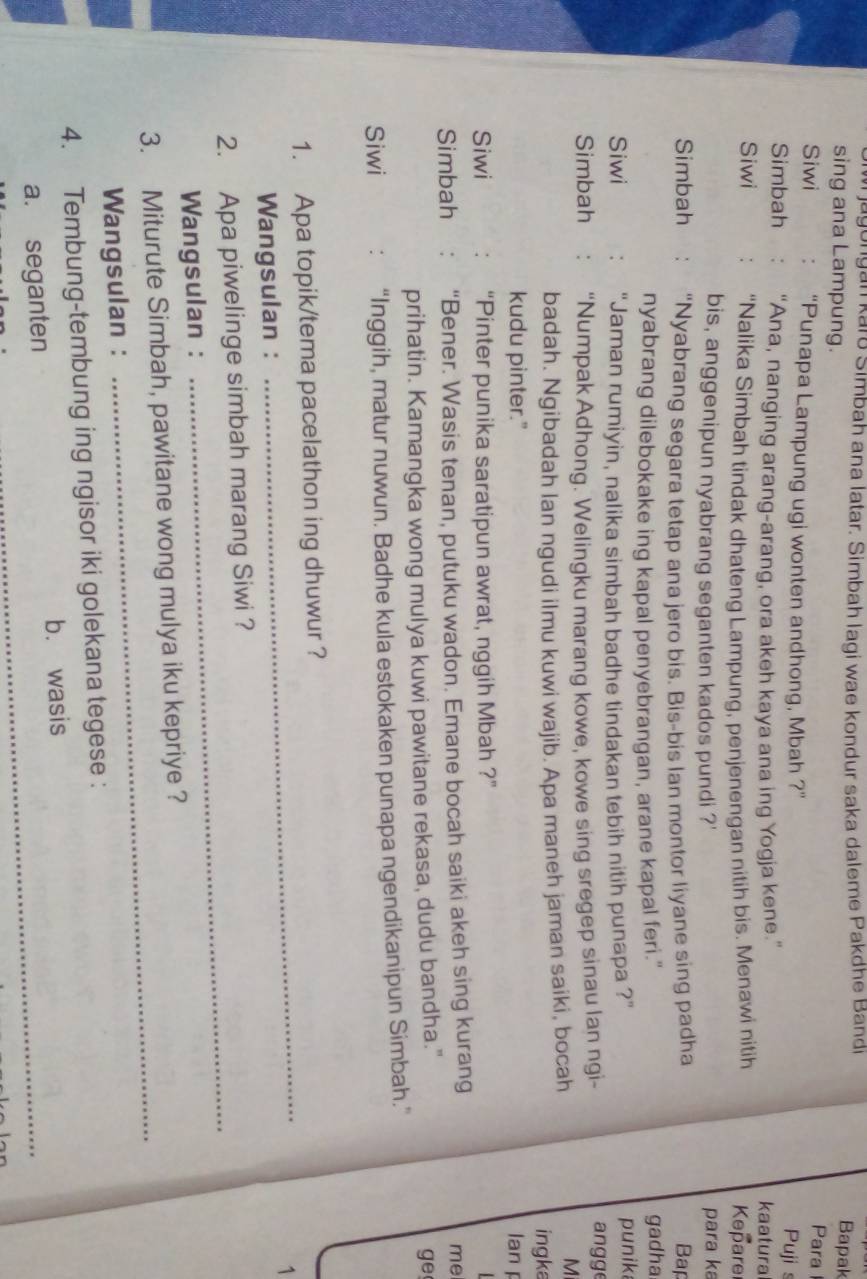 jagongan karō Simbah ana latar. Simbah lagi wae kondur saka daleme Pakdhe Band
Bapak
sing ana Lampung. Para
Siwi “Punapa Lampung ugi wonten andhong, Mbah ?” Pujis
Simbah “Ana, nanging arang-arang, ora akeh kaya ana ing Yogja kene.”
kaatura
Siwi “Nalika Simbah tindak dhateng Lampung, penjenengan nitih bis. Menawi nitih  Kepare
bis, anggenipun nyabrang seganten kados pundi ?' para ka
Simbah “Nyabrang segara tetap ana jero bis. Bis-bis Ian montor liyane sing padha Bap
nyabrang dilebokake ing kapal penyebrangan, arane kapal feri." gadha
Siwi “Jaman rumiyin, nalika simbah badhe tindakan tebih nitih punapa ?” punika
Simbah “Numpak Adhong. Welingku marang kowe, kowe sing sregep sinau lan ngi-
angge
M
badah. Ngibadah lan ngudi ilmu kuwi wajib. Apa maneh jaman saiki, bocah ingka
kudu pinter." lan 
Siwi “Pinter punika saratipun awrat, nggih Mbah ?”
Simbah “Bener. Wasis tenan, putuku wadon. Emane bocah saiki akeh sing kurang
me
prihatin. Kamangka wong mulya kuwi pawitane rekasa, dudu bandha."
ge
Siwi “Inggih, matur nuwun. Badhe kula estokaken punapa ngendikanipun Simbah.”
_
1. Apa topik/tema pacelathon ing dhuwur ?
1
Wangsulan :
2. Apa piwelinge simbah marang Siwi ?
Wangsulan :
_
_
3. Miturute Simbah, pawitane wong mulya iku kepriye ?
Wangsulan :
4. Tembung-tembung ing ngisor iki golekana tegese :
a. seganten b. wasis_