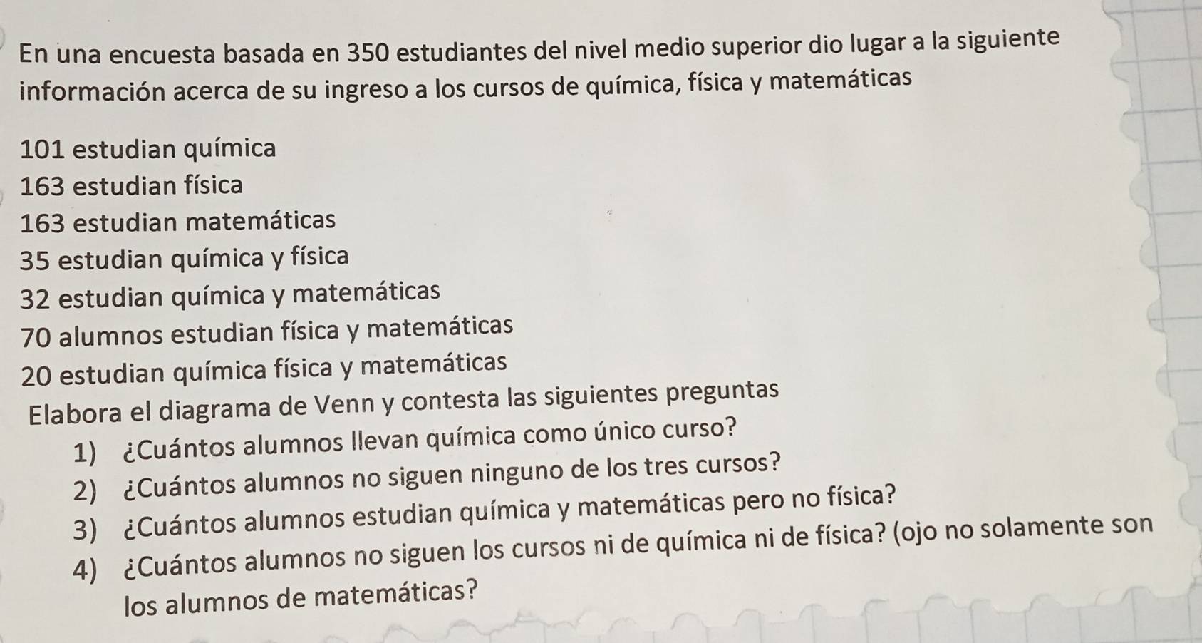 En una encuesta basada en 350 estudiantes del nivel medio superior dio lugar a la siguiente 
información acerca de su ingreso a los cursos de química, física y matemáticas
101 estudian química
163 estudian física
163 estudian matemáticas
35 estudian química y física
32 estudian química y matemáticas
70 alumnos estudian física y matemáticas
20 estudian química física y matemáticas 
Elabora el diagrama de Venn y contesta las siguientes preguntas 
1) ¿Cuántos alumnos llevan química como único curso? 
2) ¿Cuántos alumnos no siguen ninguno de los tres cursos? 
3) ¿Cuántos alumnos estudian química y matemáticas pero no física? 
4) ¿Cuántos alumnos no siguen los cursos ni de química ni de física? (ojo no solamente son 
los alumnos de matemáticas?