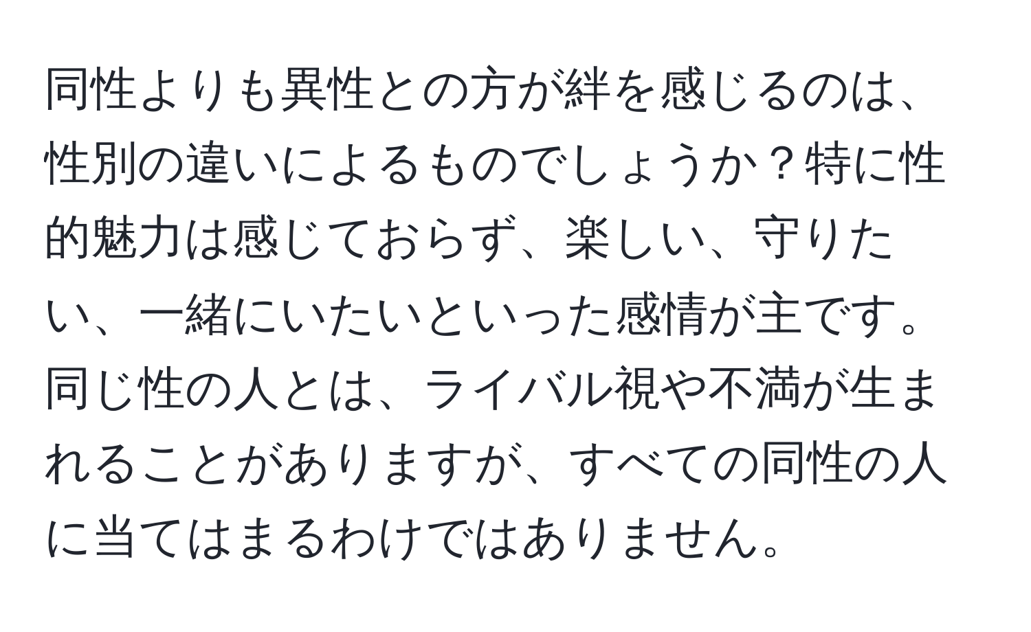 同性よりも異性との方が絆を感じるのは、性別の違いによるものでしょうか？特に性的魅力は感じておらず、楽しい、守りたい、一緒にいたいといった感情が主です。同じ性の人とは、ライバル視や不満が生まれることがありますが、すべての同性の人に当てはまるわけではありません。