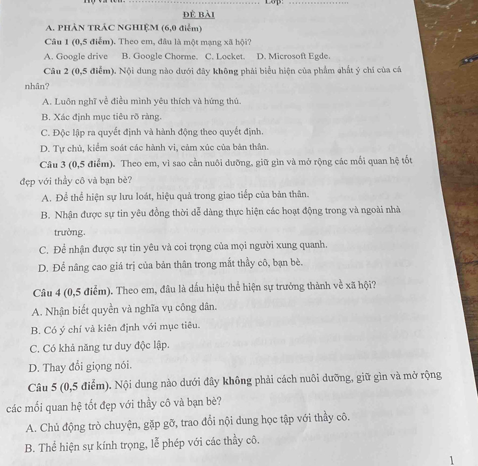 Lop:_
đè bài
A. PHẢN TRÁC NGHIỆM (6,0 điểm)
Câu 1 (0,5 điểm). Theo em, đâu là một mạng xã hội?
A. Google drive B. Google Chorme. C. Locket. D. Microsoft Egde.
Câu 2 (0,5 điểm). Nội dung nào dưới đây không phải biểu hiện của phẩm chất ý chí của cá
nhân?
A. Luôn nghĩ về điều mình yêu thích và hứng thú.
B. Xác định mục tiêu rõ ràng.
C. Độc lập ra quyết định và hành động theo quyết định.
D. Tự chủ, kiểm soát các hành vi, cảm xúc của bản thân.
Câu 3 (0,5 điểm). Theo em, vì sao cần nuôi dưỡng, giữ gìn và mở rộng các mối quan hệ tốt
đẹp với thầy cô và bạn bè?
A. Để thể hiện sự lưu loát, hiệu quả trong giao tiếp của bản thân.
B. Nhận được sự tin yêu đồng thời dễ dàng thực hiện các hoạt động trong và ngoài nhà
trường.
C. Để nhận được sự tin yêu và coi trọng của mọi người xung quanh.
D. Để nâng cao giá trị của bản thân trong mắt thầy cô, bạn bè.
Câu 4 (0,5 điểm). Theo em, đâu là dấu hiệu thể hiện sự trưởng thành về xã hội?
A. Nhận biết quyền và nghĩa vụ công dân.
B. Có ý chí và kiên định với mục tiêu.
C. Có khả năng tư duy độc lập.
D. Thay đổi giọng nói.
Câu 5 (0,5 điểm). Nội dung nào dưới đây không phải cách nuôi dưỡng, giữ gìn và mở rộng
các mối quan hệ tốt đẹp với thầy cô và bạn bè?
A. Chủ động trò chuyện, gặp gỡ, trao đổi nội dung học tập với thầy cô.
B. Thể hiện sự kính trọng, lễ phép với các thầy cô.
1