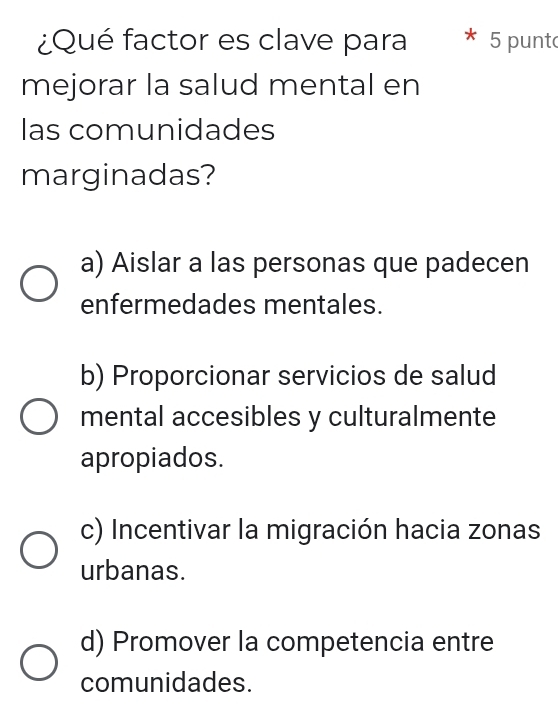 ¿Qué factor es clave para 5 punt
mejorar la salud mental en
las comunidades
marginadas?
a) Aislar a las personas que padecen
enfermedades mentales.
b) Proporcionar servicios de salud
mental accesibles y culturalmente
apropiados.
c) Incentivar la migración hacia zonas
urbanas.
d) Promover la competencia entre
comunidades.