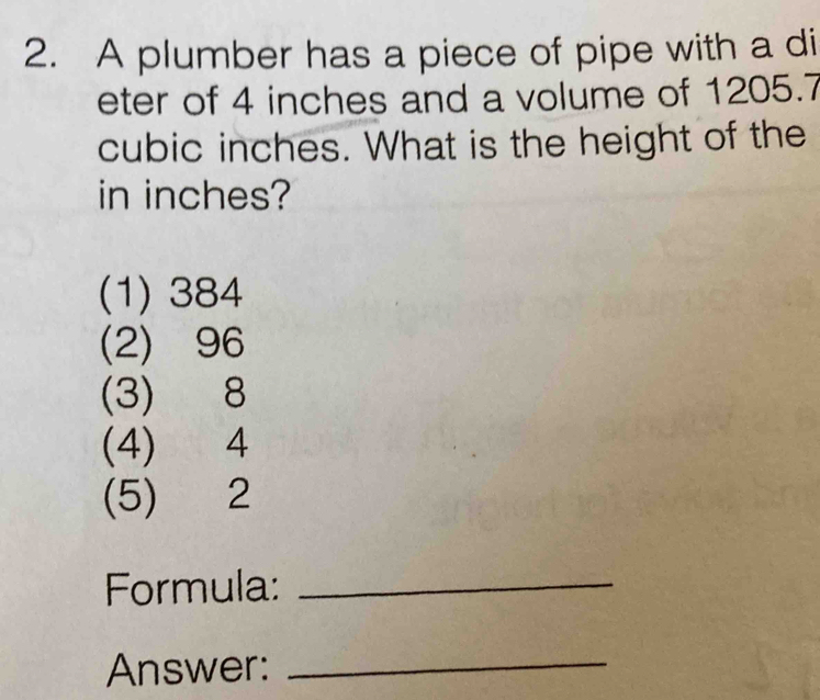 A plumber has a piece of pipe with a di
eter of 4 inches and a volume of 1205.7
cubic inches. What is the height of the
in inches?
(1) 384
(2) 96
(3) 8
(4) 4
(5) 2
Formula:_
Answer:_